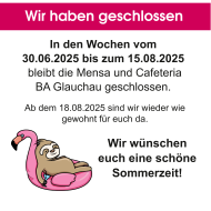 In den Wochen vom 30.06.2025 bis zum 15.08.2025 bleibt die Mensa und Cafeteria BA Glauchau geschlossen. Ab dem 18.08.2025 sind wir wieder für euch da. Wir wünschen euch eine schöne Sommerzeit!